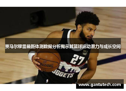 贾马尔穆雷最新体测数据分析揭示其篮球运动潜力与成长空间
